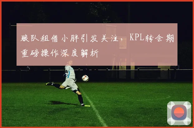 狼队租借小胖引发关注，KPL转会期重磅操作深度解析