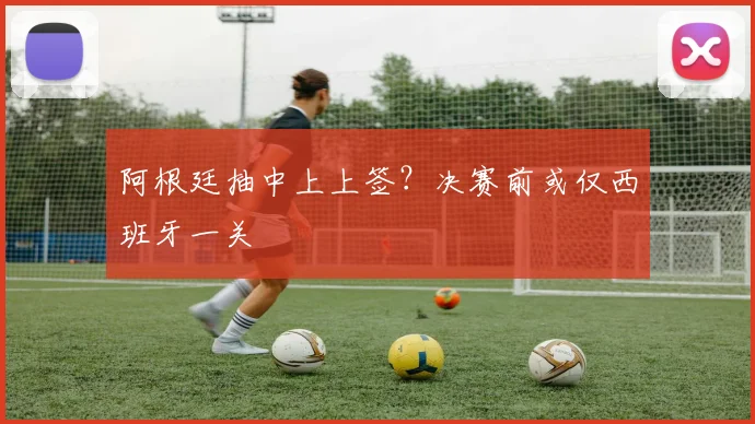 阿根廷抽中上上签?决赛前或仅西班牙一关